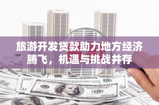 田林旅游开发贷款助力地方经济腾飞，机遇与挑战并存